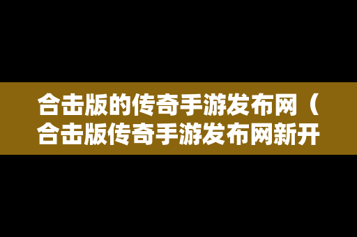 合击版的传奇手游发布网（合击版传奇手游发布网新开服）