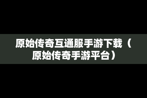 原始传奇互通服手游下载（原始传奇手游平台）