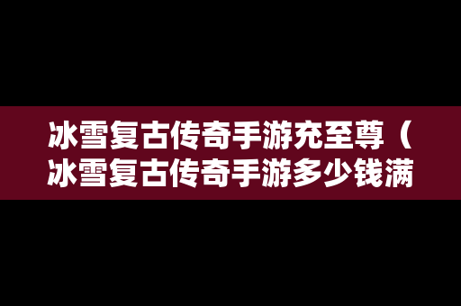 冰雪复古传奇手游充至尊（冰雪复古传奇手游多少钱满赞助）