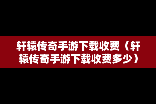 轩辕传奇手游下载收费（轩辕传奇手游下载收费多少）