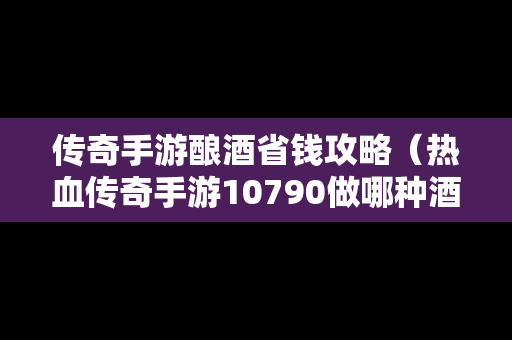 传奇手游酿酒省钱攻略（热血传奇手游10790做哪种酒）