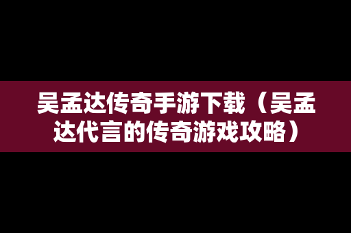 吴孟达传奇手游下载（吴孟达代言的传奇游戏攻略）