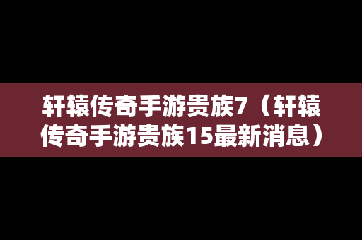 轩辕传奇手游贵族7（轩辕传奇手游贵族15最新消息）