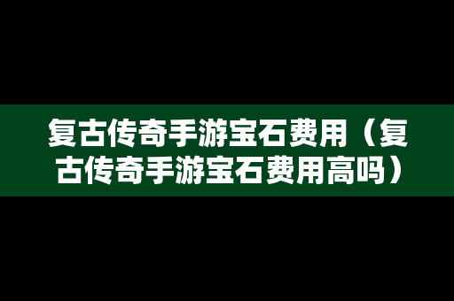 复古传奇手游宝石费用（复古传奇手游宝石费用高吗）