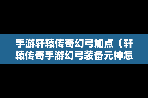 手游轩辕传奇幻弓加点（轩辕传奇手游幻弓装备元神怎么选择）