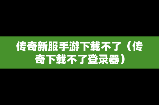 传奇新服手游下载不了（传奇下载不了登录器）