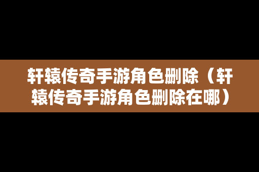 轩辕传奇手游角色删除（轩辕传奇手游角色删除在哪）