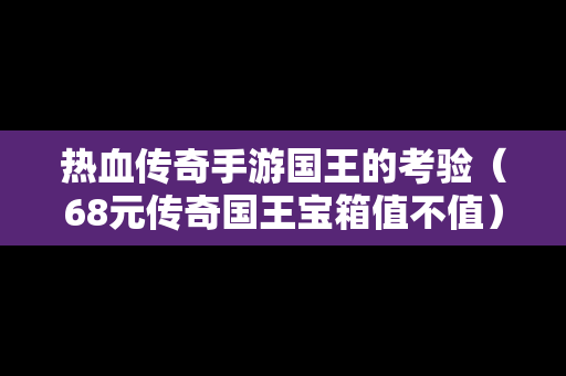 热血传奇手游国王的考验（68元传奇国王宝箱值不值）