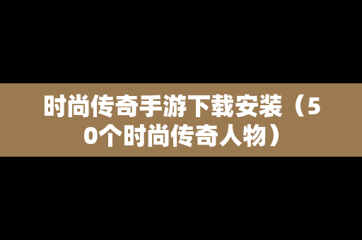 时尚传奇手游下载安装（50个时尚传奇人物）