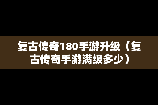 复古传奇180手游升级（复古传奇手游满级多少）