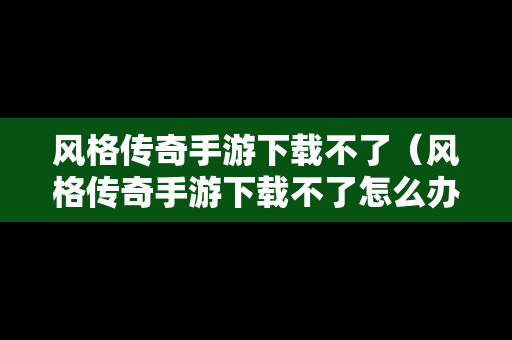 风格传奇手游下载不了（风格传奇手游下载不了怎么办）
