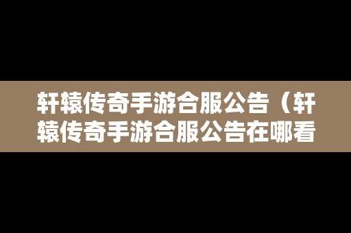 轩辕传奇手游合服公告（轩辕传奇手游合服公告在哪看）