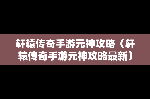 轩辕传奇手游元神攻略（轩辕传奇手游元神攻略最新）