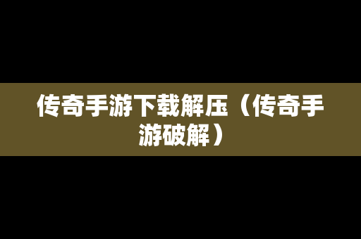 传奇手游下载解压（传奇手游破解）