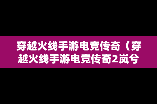 穿越火线手游电竞传奇(穿越火线手游电竞传奇2岚兮儿攻略) 穿越火线手游电竞传奇(穿越火线手游电竞传奇2岚兮儿攻略)