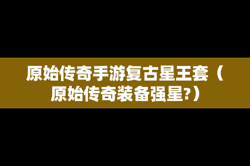 原始传奇手游复古星王套（原始传奇装备强星?）