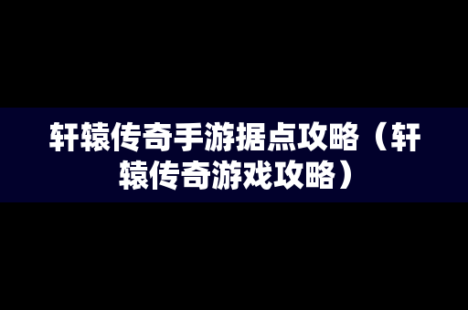 轩辕传奇手游据点攻略（轩辕传奇游戏攻略）