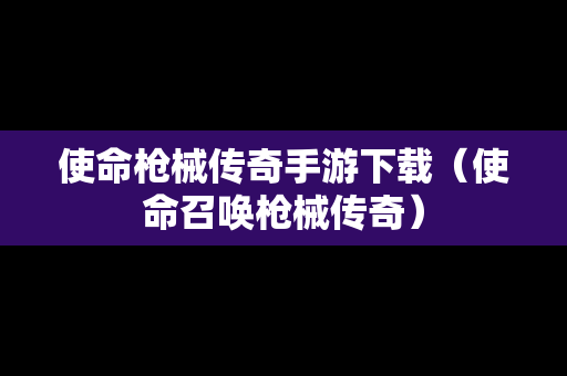 使命枪械传奇手游下载（使命召唤枪械传奇）