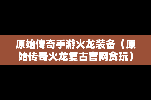 原始传奇手游火龙装备（原始传奇火龙复古官网贪玩）