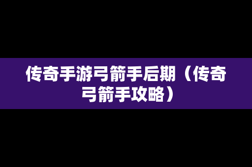 传奇手游弓箭手后期（传奇弓箭手攻略）