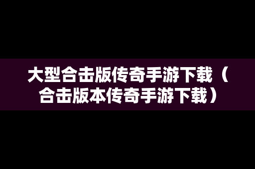 大型合击版传奇手游下载（合击版本传奇手游下载）