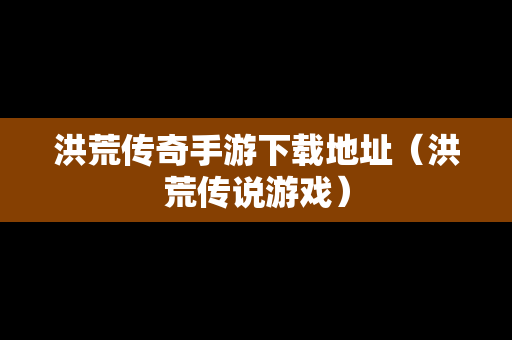 洪荒传奇手游下载地址（洪荒传说游戏）