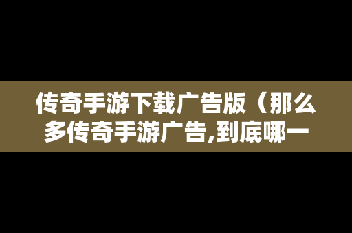 传奇手游下载广告版（那么多传奇手游广告,到底哪一个是真的）
