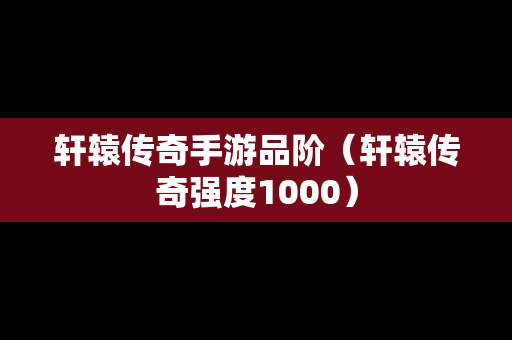 轩辕传奇手游品阶（轩辕传奇强度1000）