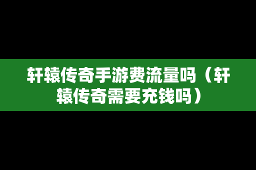 轩辕传奇手游费流量吗（轩辕传奇需要充钱吗）