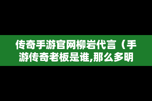 传奇手游官网柳岩代言（手游传奇老板是谁,那么多明星代言）