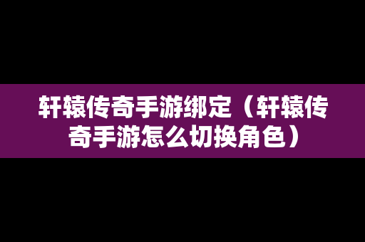 轩辕传奇手游绑定（轩辕传奇手游怎么切换角色）