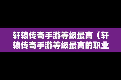 轩辕传奇手游等级最高（轩辕传奇手游等级最高的职业）