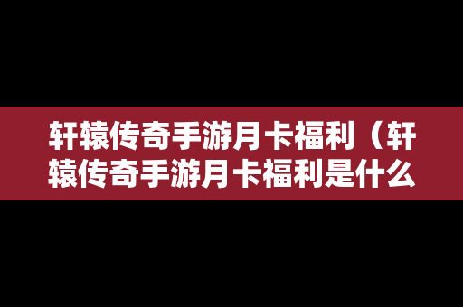 轩辕传奇手游月卡福利（轩辕传奇手游月卡福利是什么）