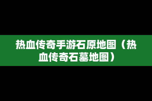 热血传奇手游石原地图（热血传奇石墓地图）