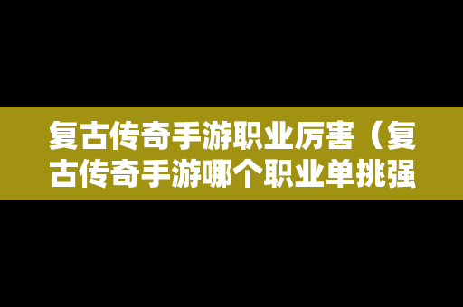 复古传奇手游职业厉害（复古传奇手游哪个职业单挑强）