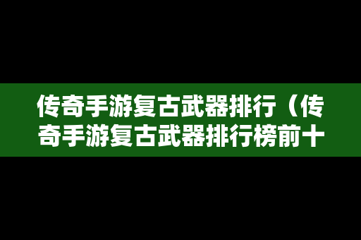 传奇手游复古武器排行（传奇手游复古武器排行榜前十名）